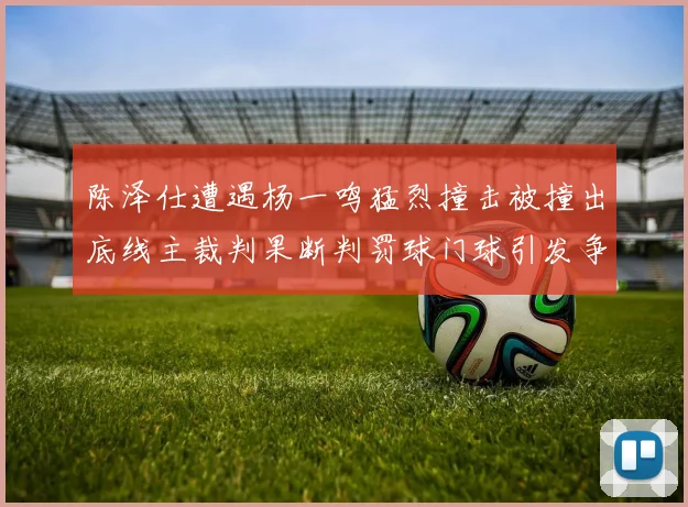 陈泽仕遭遇杨一鸣猛烈撞击被撞出底线主裁判果断判罚球门球引发争议