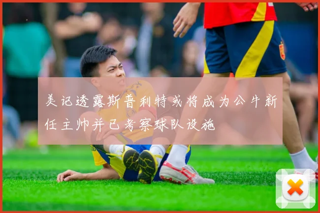 美记透露斯普利特或将成为公牛新任主帅并已考察球队设施