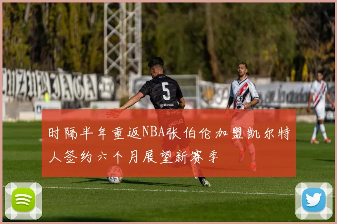 时隔半年重返NBA张伯伦加盟凯尔特人签约六个月展望新赛季