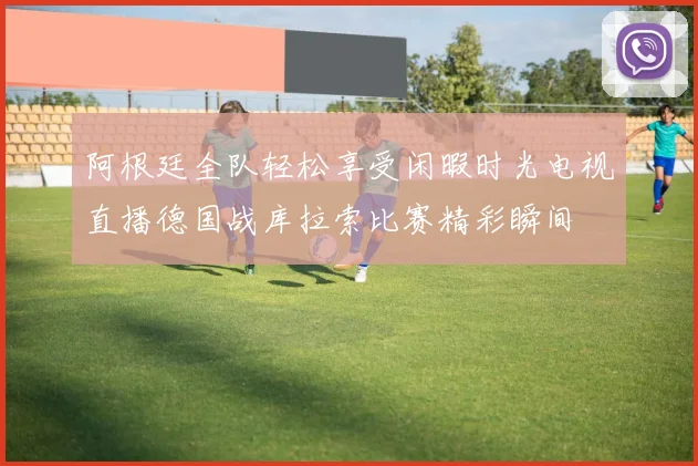 阿根廷全队轻松享受闲暇时光电视直播德国战库拉索比赛精彩瞬间