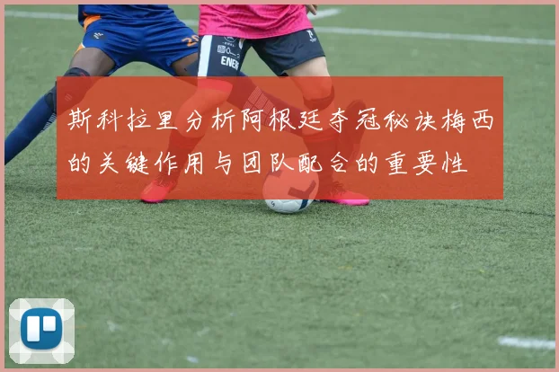 斯科拉里分析阿根廷夺冠秘诀梅西的关键作用与团队配合的重要性