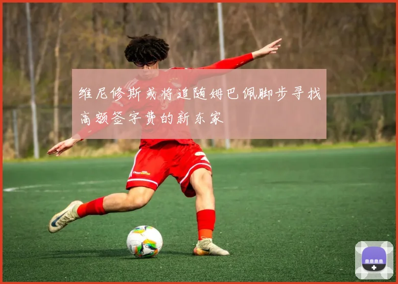 维尼修斯或将追随姆巴佩脚步寻找高额签字费的新东家