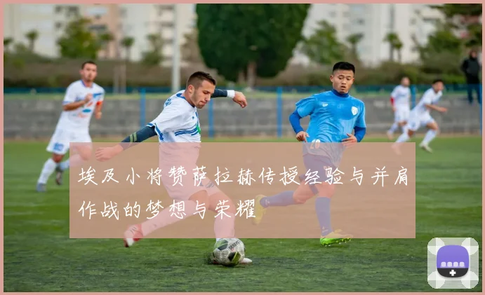 埃及小将赞萨拉赫传授经验与并肩作战的梦想与荣耀