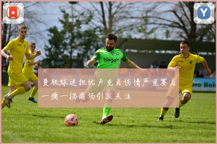 曼联球迷担忧卢克肖伤情严重赛后一瘸一拐离场引发关注