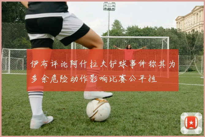 伊布评论阿什拉夫铲球事件称其为多余危险动作影响比赛公平性