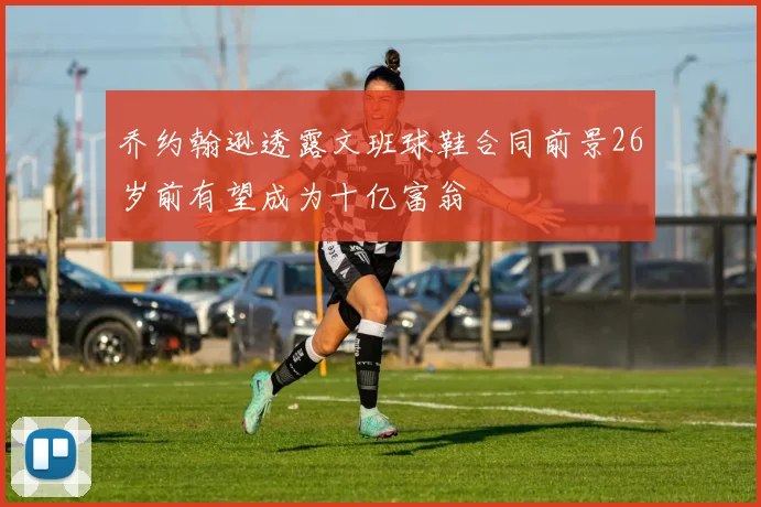 乔约翰逊透露文班球鞋合同前景26岁前有望成为十亿富翁