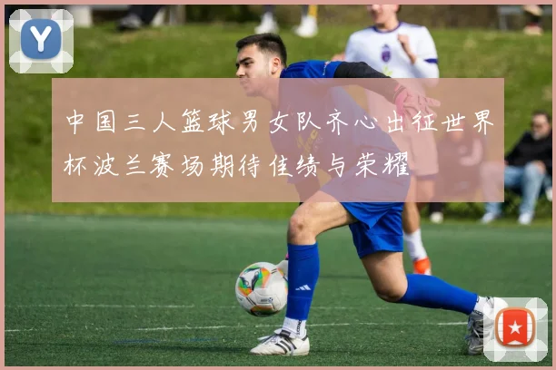 中国三人篮球男女队齐心出征世界杯波兰赛场期待佳绩与荣耀