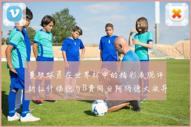 曼联球员在世界杯中的精彩表现评析拉什福德与B费同分阿玛德大放异彩