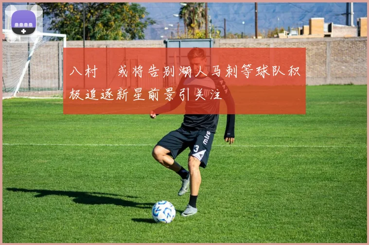 八村塁或将告别湖人马刺等球队积极追逐新星前景引关注