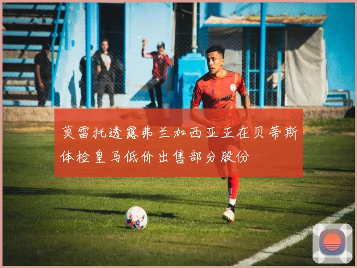 莫雷托透露弗兰加西亚正在贝蒂斯体检皇马低价出售部分股份