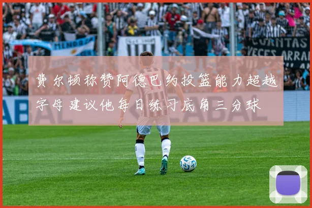 费尔顿称赞阿德巴约投篮能力超越字母建议他每日练习底角三分球