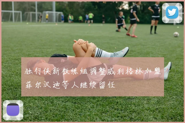 独行侠新教练组调整威利格林加盟菲尔汉迪等人继续留任