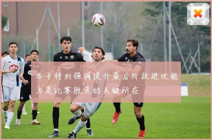 洛卡特利强调提升最后阶段进攻能力是比赛胜负的关键所在