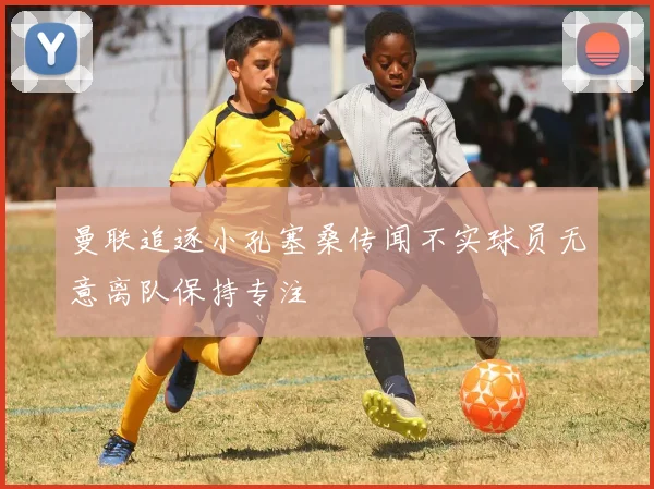 曼联追逐小孔塞桑传闻不实球员无意离队保持专注