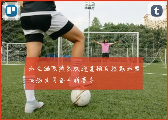 加兰晒照热烈欢迎基顿瓦格勒加盟快船共同奋斗新赛季