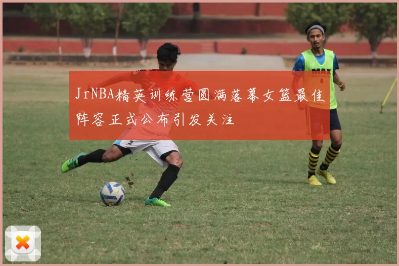 JrNBA精英训练营圆满落幕女篮最佳阵容正式公布引发关注