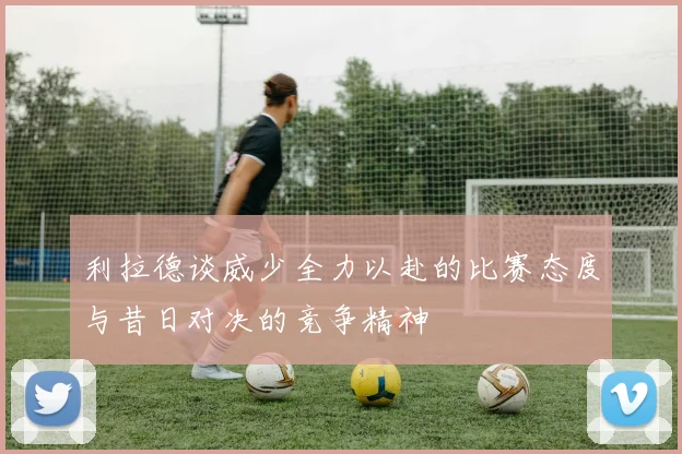 利拉德谈威少全力以赴的比赛态度与昔日对决的竞争精神