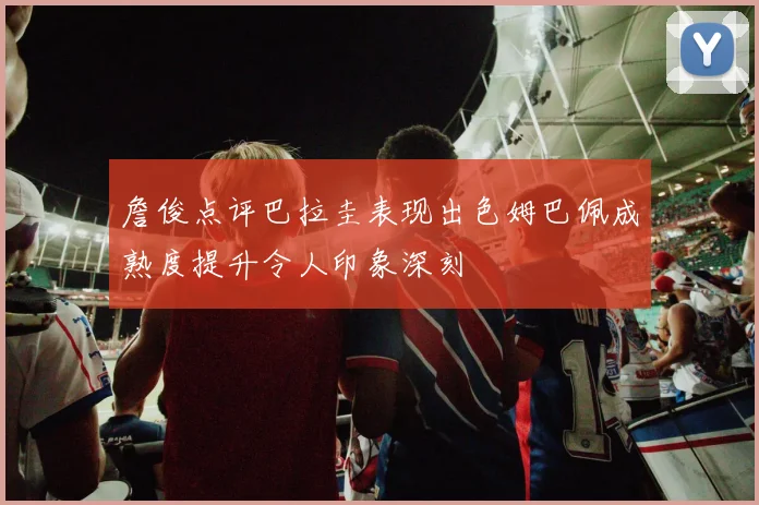 詹俊点评巴拉圭表现出色姆巴佩成熟度提升令人印象深刻
