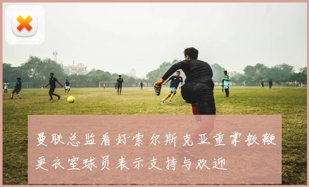曼联总监看好索尔斯克亚重掌教鞭更衣室球员表示支持与欢迎